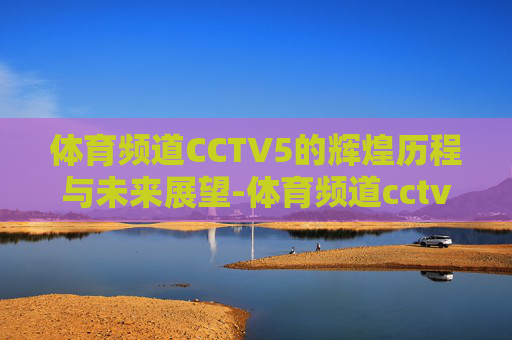 体育频道CCTV5的辉煌历程与未来展望-体育频道cctv5直播在线观看