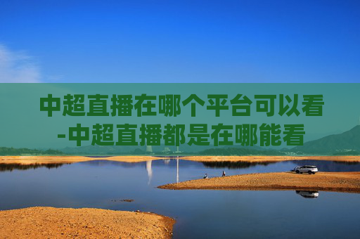 中超直播在哪个平台可以看-中超直播都是在哪能看