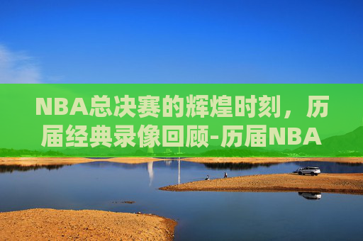 NBA总决赛的辉煌时刻，历届经典录像回顾-历届NBA总决赛录像回放
