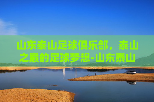 山东泰山足球俱乐部，泰山之巅的足球梦想-山东泰山足球俱乐部鲁南训练基地