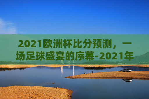 2021欧洲杯比分预测，一场足球盛宴的序幕-2021年欧洲杯比分猜测