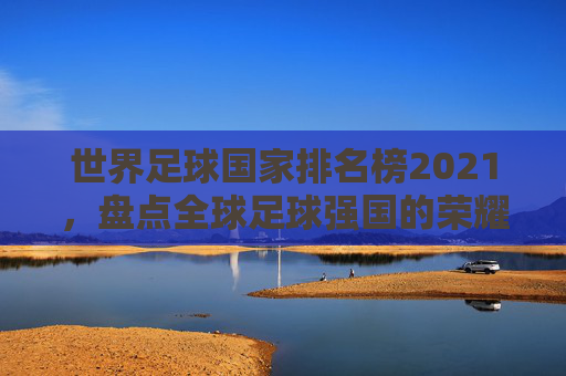 世界足球国家排名榜2021，盘点全球足球强国的荣耀与挑战-世界足球国家排名榜全部
