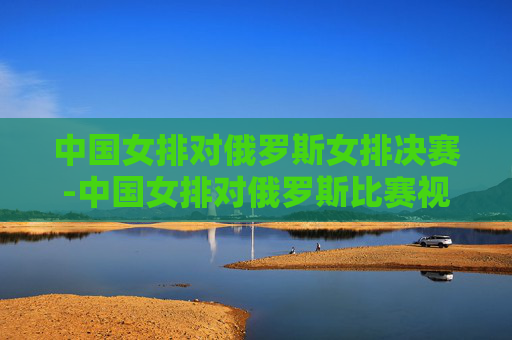 中国女排对俄罗斯女排决赛-中国女排对俄罗斯比赛视频