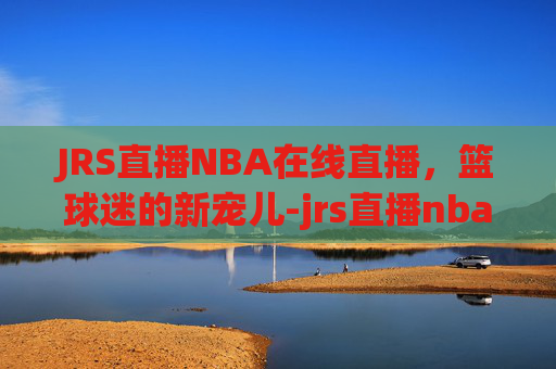 JRS直播NBA在线直播，篮球迷的新宠儿-jrs直播nba在线直播回放快船