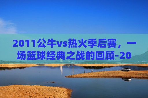 2011公牛vs热火季后赛，一场篮球经典之战的回顾-2011公牛vs热火nba录像