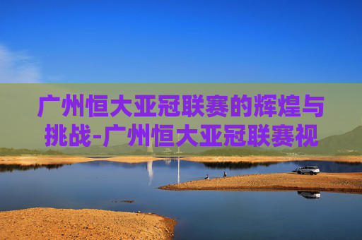 广州恒大亚冠联赛的辉煌与挑战-广州恒大亚冠联赛视频