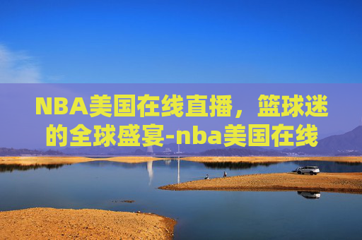 NBA美国在线直播，篮球迷的全球盛宴-nba美国在线直播免费观看直播