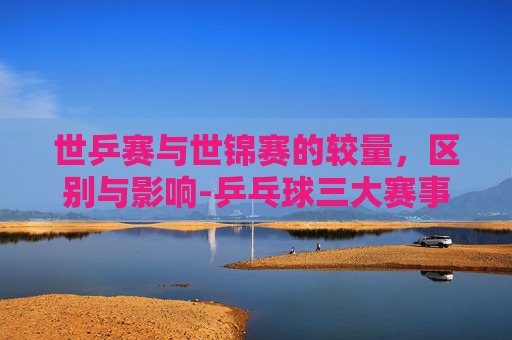 世乒赛与世锦赛的较量，区别与影响-乒乓球三大赛事哪个含金量高