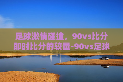 足球激情碰撞，90vs比分即时比分的较量-90vs足球比分即时比分中央5台手机版亮