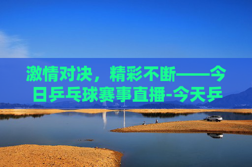 激情对决，精彩不断——今日乒乓球赛事直播-今天乒乓球赛事直播电视台