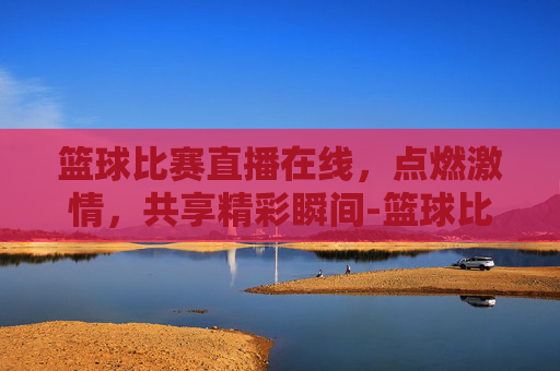 篮球比赛直播在线，点燃激情，共享精彩瞬间-篮球比赛直播在线观看柠檬直播