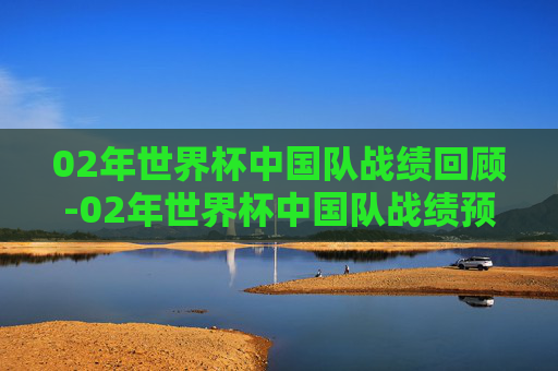 02年世界杯中国队战绩回顾-02年世界杯中国队战绩预选赛成绩