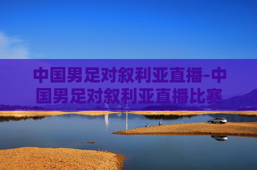 中国男足对叙利亚直播-中国男足对叙利亚直播比赛