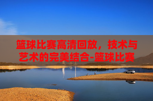 篮球比赛高清回放，技术与艺术的完美结合-篮球比赛高清回放免费观看