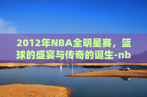 2012年NBA全明星赛，篮球的盛宴与传奇的诞生-nba2k全明星