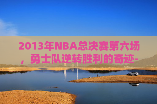 2013年NBA总决赛第六场，勇士队逆转胜利的奇迹-2013年nba总决赛第六场录像回放高清