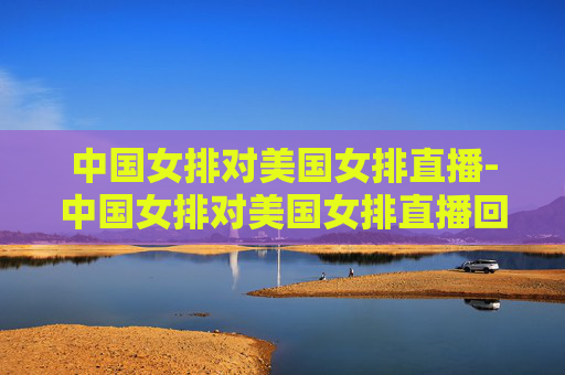 中国女排对美国女排直播-中国女排对美国女排直播回放