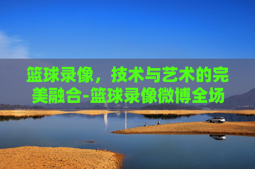 篮球录像，技术与艺术的完美融合-篮球录像微博全场回放中文