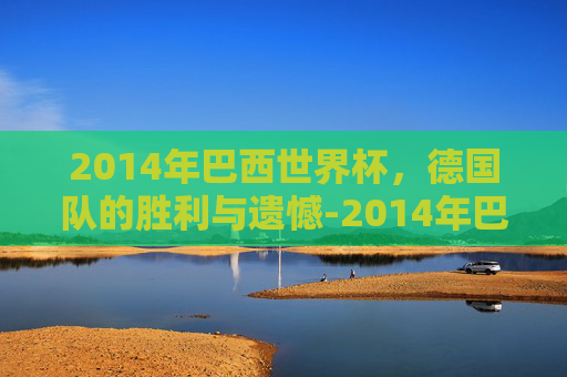 2014年巴西世界杯，德国队的胜利与遗憾-2014年巴西世界杯德国vs巴西