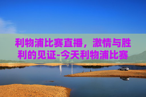 利物浦比赛直播，激情与胜利的见证-今天利物浦比赛直播在哪看