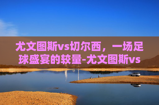 尤文图斯vs切尔西，一场足球盛宴的较量-尤文图斯vs切尔西比分预测