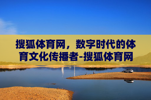 搜狐体育网，数字时代的体育文化传播者-搜狐体育网首页