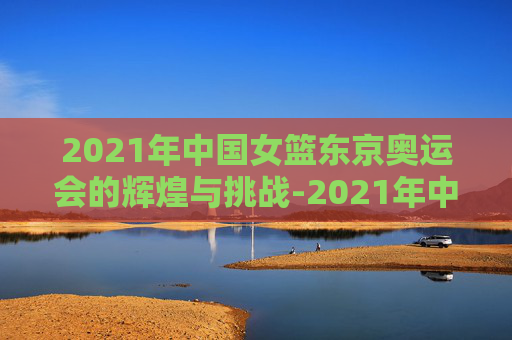 2021年中国女篮东京奥运会的辉煌与挑战-2021年中国女篮东京奥运会比赛时间
