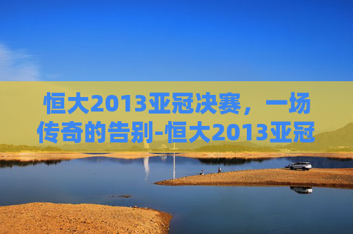 恒大2013亚冠决赛，一场传奇的告别-恒大2013亚冠决赛将以德报怨