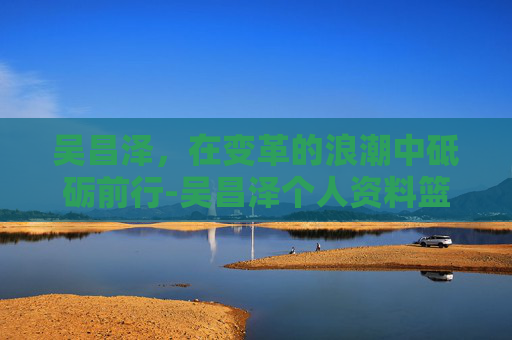 吴昌泽，在变革的浪潮中砥砺前行-吴昌泽个人资料篮球