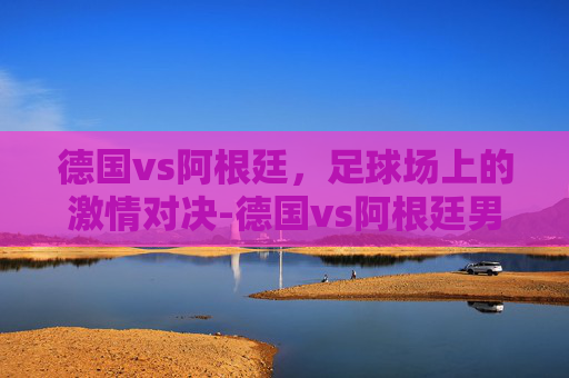 德国vs阿根廷，足球场上的激情对决-德国vs阿根廷男排比赛结果