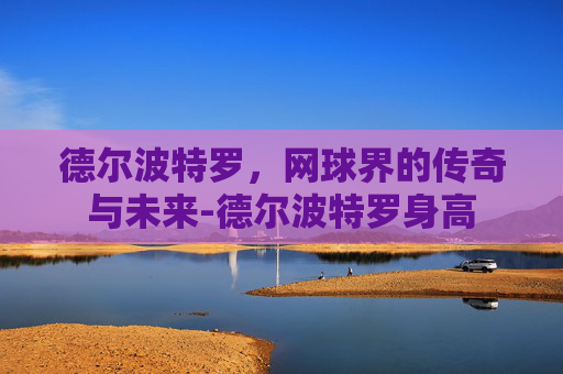 德尔波特罗，网球界的传奇与未来-德尔波特罗身高