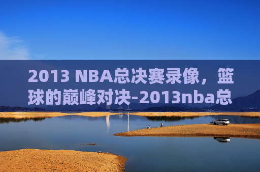 2013 NBA总决赛录像，篮球的巅峰对决-2013nba总决赛集锦