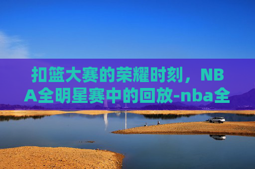 扣篮大赛的荣耀时刻，NBA全明星赛中的回放-nba全明星扣篮大赛回放在哪看