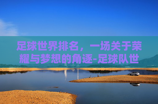 足球世界排名，一场关于荣耀与梦想的角逐-足球队世界排名榜最新