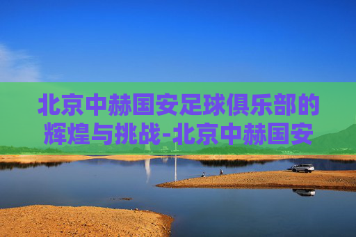 北京中赫国安足球俱乐部的辉煌与挑战-北京中赫国安足球俱乐部微博