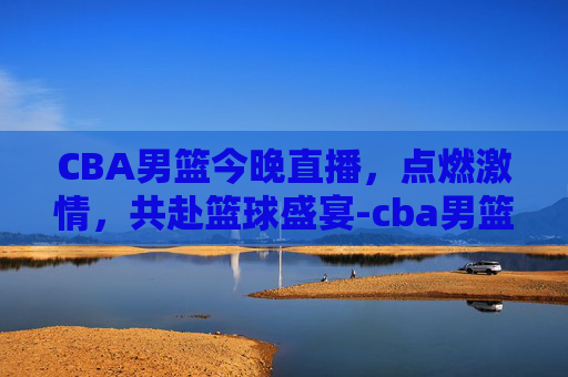 CBA男篮今晚直播，点燃激情，共赴篮球盛宴-cba男篮今晚直播屋