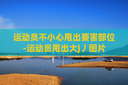 运动员不小心甩出要害部位-运动员甩出大j丿图片