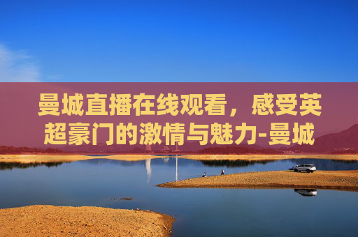 曼城直播在线观看，感受英超豪门的激情与魅力-曼城直播在线观看24直播网