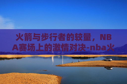 火箭与步行者的较量，NBA赛场上的激情对决-nba火箭vs步行者集锦