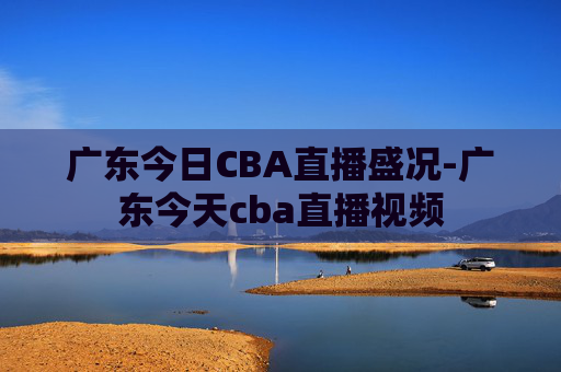 广东今日CBA直播盛况-广东今天cba直播视频