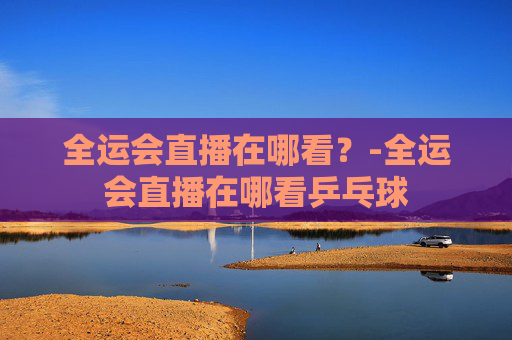 全运会直播在哪看？-全运会直播在哪看乒乓球