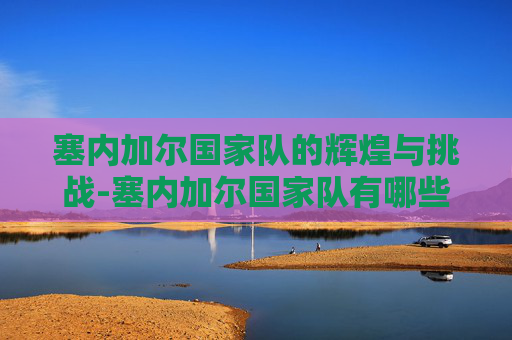 塞内加尔国家队的辉煌与挑战-塞内加尔国家队有哪些球星