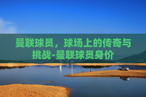 曼联球员，球场上的传奇与挑战-曼联球员身价