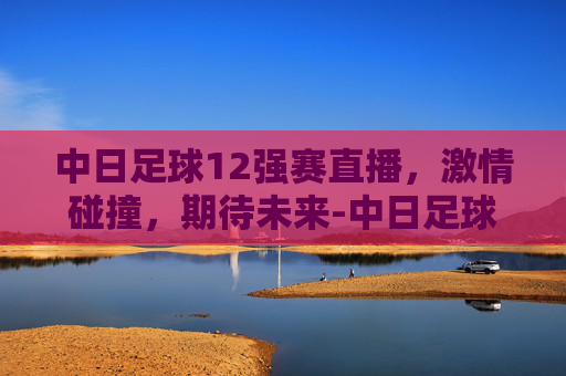 中日足球12强赛直播，激情碰撞，期待未来-中日足球12强赛直播视频