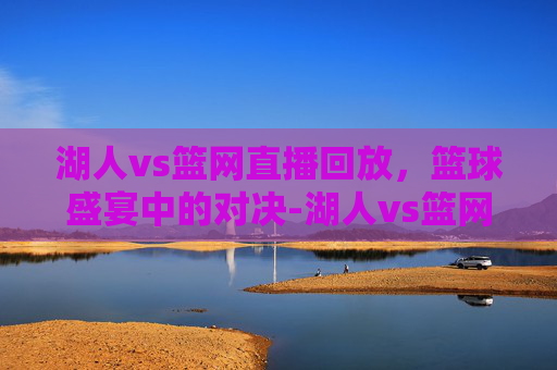 湖人vs篮网直播回放，篮球盛宴中的对决-湖人vs篮网回放2021
