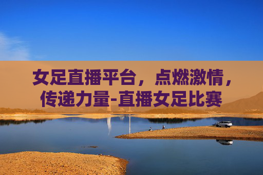 女足直播平台，点燃激情，传递力量-直播女足比赛