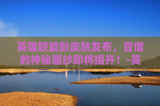 英雄联盟新皮肤发布，盲僧的神秘面纱即将揭开！-英雄联盟瞎子新皮肤