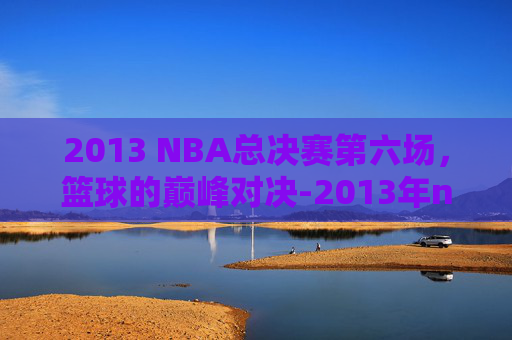 2013 NBA总决赛第六场，篮球的巅峰对决-2013年nba总决赛第六场视频