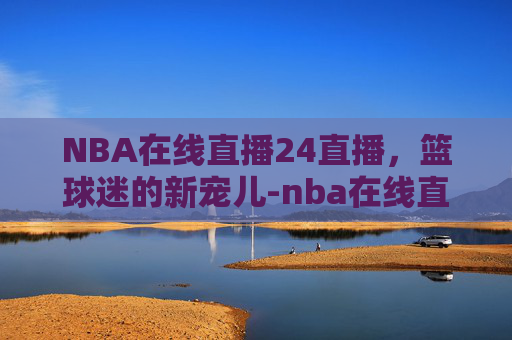 NBA在线直播24直播，篮球迷的新宠儿-nba在线直播24直播网