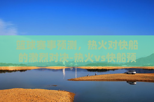 篮球赛事预测，热火对快船的激烈对决-热火vs快船预测结果